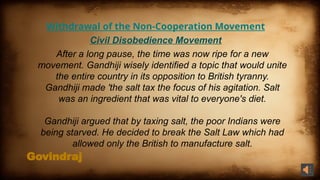 Govindraj
Withdrawal of the Non-Cooperation Movement
Civil Disobedience Movement
After a long pause, the time was now ripe for a new
movement. Gandhiji wisely identified a topic that would unite
the entire country in its opposition to British tyranny.
Gandhiji made 'the salt tax the focus of his agitation. Salt
was an ingredient that was vital to everyone's diet.
Gandhiji argued that by taxing salt, the poor Indians were
being starved. He decided to break the Salt Law which had
allowed only the British to manufacture salt.
 