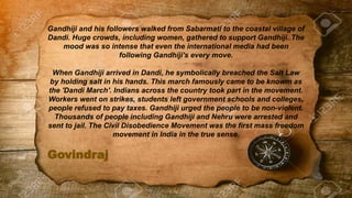Govindraj
Gandhiji and his followers walked from Sabarmati to the coastal village of
Dandi. Huge crowds, including women, gathered to support Gandhiji. The
mood was so intense that even the international media had been
following Gandhiji's every move.
When Gandhiji arrived in Dandi, he symbolically breached the Salt Law
by holding salt in his hands. This march famously came to be knowm as
the 'Dandi March'. Indians across the country took part in the movement.
Workers went on strikes, students left government schools and colleges,
people refused to pay taxes. Gandhiji urged the people to be non-violent.
Thousands of people including Gandhiji and Nehru were arrested and
sent to jail. The Civil Disobedience Movement was the first mass freedom
movement in India in the true sense.
 