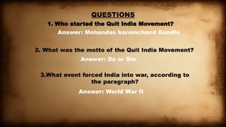 QUESTIONS
1. Who started the Quit India Movement?
Answer: Mohandas karamchand Gandhi
2. What was the motto of the Quit India Movement?
Answer: Do or Die
3.What event forced India into war, according to
the paragraph?
Answer: World War II
 