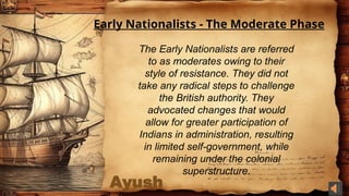 Ayush
Early Nationalists - The Moderate Phase
The Early Nationalists are referred
to as moderates owing to their
style of resistance. They did not
take any radical steps to challenge
the British authority. They
advocated changes that would
allow for greater participation of
Indians in administration, resulting
in limited self-government, while
remaining under the colonial
superstructure.
 