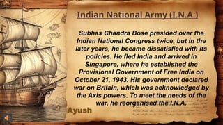 Ayush
Indian National Army (I.N.A.)
Subhas Chandra Bose presided over the
Indian National Congress twice, but in the
later years, he became dissatisfied with its
policies. He fled India and arrived in
Singapore, where he established the
Provisional Government of Free India on
October 21, 1943. His government declared
war on Britain, which was acknowledged by
the Axis powers. To meet the needs of the
war, he reorganised the I.N.A.
 