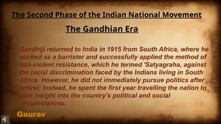 Gaurav
The Second Phase of the Indian National Movement
The Gandhian Era
Gandhiji returned to India in 1915 from South Africa, where he
worked as a barrister and successfully applied the method of
non-violent resistance, which he termed 'Satyagraha, against
the racial discrimination faced by the Indians living in South
Africa. However, he did not immediately pursue politics after
arrival; instead, he spent the first year travelling the nation to
gain insight into the country's political and social
circumstances.
 