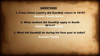 QUESTIONS
1. From which country did Gandhiji return in 1915?
Answer: South Africa
2. What method did Gandhiji apply in South
Africa?
Answer: Satyagraha
3. What did Gandhiji do during his first year in India?
Answer: Travel
 