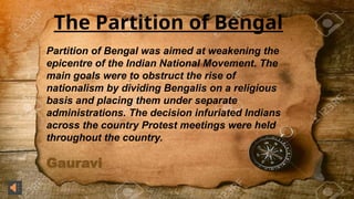 Gauravi
The Partition of Bengal
Partition of Bengal was aimed at weakening the
epicentre of the Indian National Movement. The
main goals were to obstruct the rise of
nationalism by dividing Bengalis on a religious
basis and placing them under separate
administrations. The decision infuriated Indians
across the country Protest meetings were held
throughout the country.
 