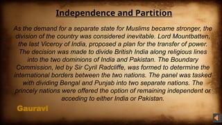 Gauravi
Independence and Partition
As the demand for a separate state for Muslims became stronger, the
division of the country was considered inevitable. Lord Mountbatten,
the last Viceroy of India, proposed a plan for the transfer of power.
The decision was made to divide British India along religious lines
into the two dominions of India and Pakistan. The Boundary
Commission, led by Sir Cyril Radcliffe, was formed to determine the
international borders between the two nations. The panel was tasked
with dividing Bengal and Punjab into two separate nations. The
princely nations were offered the option of remaining independent or
acceding to either India or Pakistan.
 