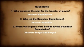 QUESTIONS
1. Who proposed the plan for the transfer of power?
Answer: Mountbatten
2. Who led the Boundary Commission?
Answer: Radcliffe
3. Which two regions were divided by the Boundary
Commission?
Answer: Bengal and Punjab
 