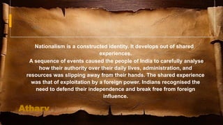 91
Rise of Nationalism
Nationalism is a constructed identity. It develops out of shared
experiences.
A sequence of events caused the people of India to carefully analyse
how their authority over their daily lives, administration, and
resources was slipping away from their hands. The shared experience
was that of exploitation by a foreign power. Indians recognised the
need to defend their independence and break free from foreign
influence.
Atharv
 