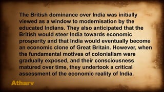 Atharv
The British dominance over India was initially
viewed as a window to modernisation by the
educated Indians. They also anticipated that the
British would steer India towards economic
prosperity and that India would eventually become
an economic clone of Great Britain. However, when
the fundamental motives of colonialism were
gradually exposed, and their consciousness
matured over time, they undertook a critical
assessment of the economic reality of India.
 