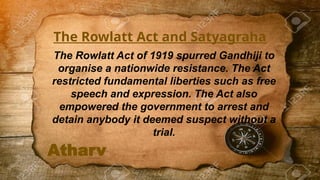 Atharv
The Rowlatt Act and Satyagraha
The Rowlatt Act of 1919 spurred Gandhiji to
organise a nationwide resistance. The Act
restricted fundamental liberties such as free
speech and expression. The Act also
empowered the government to arrest and
detain anybody it deemed suspect without a
trial.
 