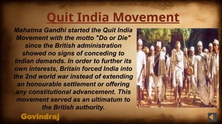 Govindraj
Quit India Movement
Mahatma Gandhi started the Quit India
Movement with the motto "Do or Die"
since the British administration
showed no signs of conceding to
Indian demands. In order to further its
own interests, Britain forced India into
the 2nd world war instead of extending
an honourable settlement or offering
any constitutional advancement. This
movement served as an ultimatum to
the British authority.
 