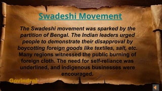 Govindraj
Swadeshi Movement
The Swadeshi movement was sparked by the
partition of Bengal. The Indian leaders urged
people to demonstrate their disapproval by
boycotting foreign goods like textiles, salt, etc.
Many regions witnessed the public burning of
foreign cloth. The need for self-reliance was
underlined, and indigenous businesses were
encouraged.
 