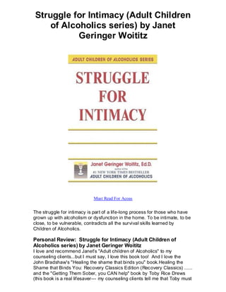Struggle for Intimacy (Adult Children
    of Alcoholics series) by Janet
           Geringer Woititz




                             Must Read For Acoas


The struggle for intimacy is part of a life-long process for those who have
grown up with alcoholism or dysfunction in the home. To be intimate, to be
close, to be vulnerable, contradicts all the survival skills learned by
Children of Alcoholics.

Personal Review: Struggle for Intimacy (Adult Children of
Alcoholics series) by Janet Geringer Woititz
I love and recommend Janet's "Adult children of Alcoholics" to my
counseling clients...but I must say, I love this book too! And I love the
John Bradshaw's "Healing the shame that binds you" book.Healing the
Shame that Binds You: Recovery Classics Edition (Recovery Classics) ......
and the "Getting Them Sober, you CAN help" book by Toby Rice Drews
(this book is a real lifesaver--- my counseling clients tell me that Toby must
 