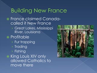    France claimed Canada-
    called it New France
    › Great Lakes, Mississippi
      River, Louisiana
   Profitable
    › Fur trapping
    › Trading
    › Fishing
   King Louis XIV only
    allowed Catholics to
    move there
 