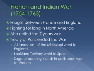  Fought between France and England
 Fighting for land in North America
 Also called the 7 years war
 Treaty of Paris ended the War
    › All lands east of the Mississippi went to
      England
    › Louisiana Territory went to Spain
    › Sugar producing islands in caribbean went
      to France
 