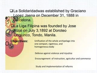 Avemaria college
La Solidaridadwas established by Graciano
Lopez Jaena on December 31, 1888 in
Barcelona.
La Liga Filipina was founded by Jose
Rizal on July 3,1892 at Doroteo
Ongjunco, Tondo, Manila.
Objectives: Unification of the whole archipelago into
one compact, vigotrous, and
homogeneous body
Defense against violence and injustice
Encouragement of instruction, agricultur and commerce
Study and implementation of reforms
 