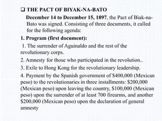 Avemaria college
 THE PACT OF BIYAK-NA-BATO
December 14 to December 15, 1897, the Pact of Biak-na-
Bato was signed. Consisting of three documents, it called
for the following agenda:
1. Program (first document):
1. The surrender of Aguinaldo and the rest of the
revolutionary corps.
2. Amnesty for those who participated in the revolution..
3. Exile to Hong Kong for the revolutionary leadership.
4. Payment by the Spanish government of $400,000 (Mexican
peso) to the revolutionaries in three installments: $200,000
(Mexican peso) upon leaving the country, $100,000 (Mexican
peso) upon the surrender of at least 700 firearms, and another
$200,000 (Mexican peso) upon the declaration of general
amnesty
 