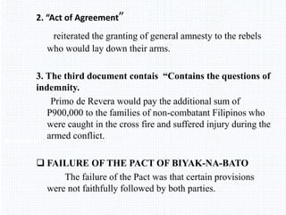 Avemaria college
2. “Act of Agreement”
reiterated the granting of general amnesty to the rebels
who would lay down their arms.
3. The third document contais “Contains the questions of
indemnity.
Primo de Revera would pay the additional sum of
P900,000 to the families of non-combatant Filipinos who
were caught in the cross fire and suffered injury during the
armed conflict.
 FAILURE OF THE PACT OF BIYAK-NA-BATO
The failure of the Pact was that certain provisions
were not faithfully followed by both parties.
 