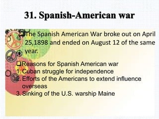 Avemaria college
The Spanish American War broke out on April
25,1898 and ended on August 12 of the same
year.
Reasons for Spanish American war
1.Cuban struggle for independence
2.Efforts of the Americans to extend influence
overseas
3.Sinking of the U.S. warship Maine
 