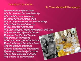 THE RIGHT TO KNOW..
By Vinay Mahajan(RTI campaign )
My dreams have right to know,
Why for centuries the have breaking,
Why don’t they ever come true
My hands have the right to know
Why do they remain without work all along,
Why do they have nothing to do,
My feet have the right to know
Why from village to village they walk on their own
Why are there no signs of a bus yet
My hunger has the right to know
Why grains rot in godowns
While don’t even get a fistful of rice
My old mother has the right to know
Why are there no medicines
Needles, dispensaries or bandages
My children have the right to know
Why do they labor day and night
Why is there no school insight.
 