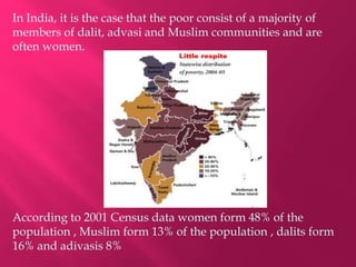In India, it is the case that the poor consist of a majority of
members of dalit, advasi and Muslim communities and are
often women.
According to 2001 Census data women form 48% of the
population , Muslim form 13% of the population , dalits form
16% and adivasis 8%
 