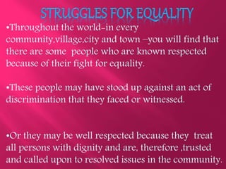 •Throughout the world-in every
community,village,city and town –you will find that
there are some people who are known respected
because of their fight for equality.
•These people may have stood up against an act of
discrimination that they faced or witnessed.
•Or they may be well respected because they treat
all persons with dignity and are, therefore ,trusted
and called upon to resolved issues in the community.
 