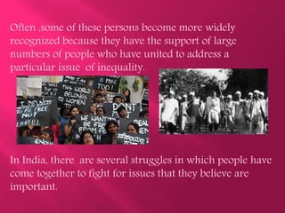 Often ,some of these persons become more widely
recognized because they have the support of large
numbers of people who have united to address a
particular issue of inequality.
In India, there are several struggles in which people have
come together to fight for issues that they believe are
important.
 