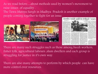 As we read before…about methods used by women’s movement to
raise issues of equality .
The Tawa Matsya Sangh in Madhya Pradesh is another example of
people coming together to fight for an issue.
There are many such struggles such as those among beedi workers,
fisher folk, agricultural labours ,slum dwellers and each group is
struggling for justice in it’s own way.
There are also many attempts to perform by which people can have
more control over resources.
 