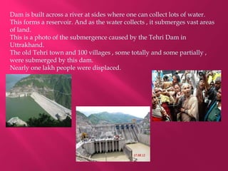 Dam is built across a river at sides where one can collect lots of water.
This forms a reservoir. And as the water collects , it submerges vast areas
of land.
This is a photo of the submergence caused by the Tehri Dam in
Uttrakhand.
The old Tehri town and 100 villages , some totally and some partially ,
were submerged by this dam.
Nearly one lakh people were displaced.
 