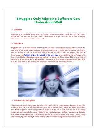 Struggles Only Migraine Sufferers Can
Understand Well
 Definition
Migraine is a headache type which is marked by severe pain in head that can be stayed
sometimes for minutes but for some unfortunates it stays for hour and offers annoying
situation as it is an intense kind of headache.
 Description
Migraine is a Greek work means ‘half the head’ because a classic headache usually occurs at the
one side of the head. Millions of people today are looking for solution of the issue and spend
lots of money to get the treatment which would work for them but forget the natural
treatments like Patajali ayurvedic medicines for migraine and solutions form lifestyle and
items from kitchen that can make work for them. A survey said that about 18% of women and
6% of men every year have to deal with this condition usually patients ages between 30-50 but
it is also seen sine adolescences and for people more than 60 but cases are rare.
 Common Type of Migraine
There are two types of migraine came to light. About 75% or more people are dealing with the
migraine attack that is ‘migraine with aura’ as it is a very common migraine. This is also called
the classic migraine where the pain takes place with the visual disturbances and also senses
would not work as well. So, usually patients have hallucinations, tingling, numbness and having
the feeling of heaviness. Symptoms are usually takes place at the one side of the head or body
and these symptoms usually be seen about 72 hours before taking place the onset of pain.
 