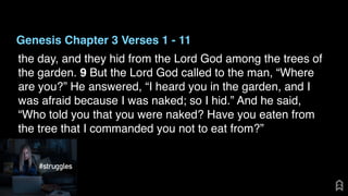 Genesis Chapter 3 Verses 1 - 11
the day, and they hid from the Lord God among the trees of
the garden. 9 But the Lord God called to the man, “Where
are you?” He answered, “I heard you in the garden, and I
was afraid because I was naked; so I hid.” And he said,
“Who told you that you were naked? Have you eaten from
the tree that I commanded you not to eat from?”
 