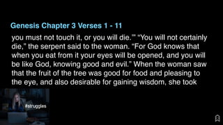 Genesis Chapter 3 Verses 1 - 11
you must not touch it, or you will die.’” “You will not certainly
die,” the serpent said to the woman. “For God knows that
when you eat from it your eyes will be opened, and you will
be like God, knowing good and evil.” When the woman saw
that the fruit of the tree was good for food and pleasing to
the eye, and also desirable for gaining wisdom, she took
 