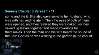 Genesis Chapter 3 Verses 1 - 11
some and ate it. She also gave some to her husband, who
was with her, and he ate it. Then the eyes of both of them
were opened, and they realized they were naked; so they
sewed ﬁg leaves together and made coverings for
themselves. Then the man and his wife heard the sound of
the Lord God as he was walking in the garden in the cool of
 