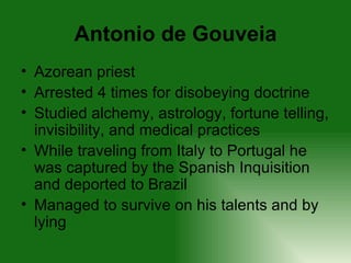 Antonio de Gouveia Azorean priest Arrested 4 times for disobeying doctrine Studied alchemy, astrology, fortune telling, invisibility, and medical practices While traveling from Italy to Portugal he was captured by the Spanish Inquisition and deported to Brazil Managed to survive on his talents and by lying 