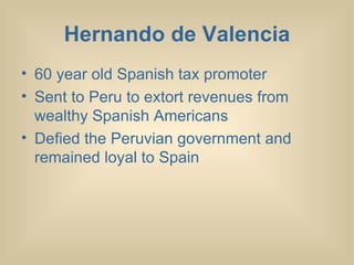 Hernando de Valencia 60 year old Spanish tax promoter Sent to Peru to extort revenues from wealthy Spanish Americans Defied the Peruvian government and remained loyal to Spain 