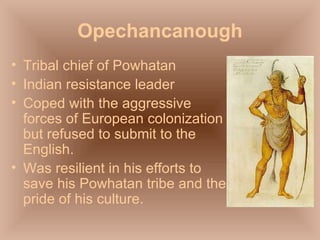 Opechancanough Tribal chief of Powhatan Indian resistance leader Coped with the aggressive forces of European colonization but refused to submit to the English. Was resilient in his efforts to save his Powhatan tribe and the pride of his culture. 
