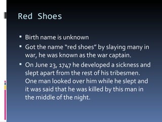 Red Shoes Birth name is unknown Got the name “red shoes” by slaying many in war, he was known as the war captain. On June 23, 1747 he developed a sickness and slept apart from the rest of his tribesmen. One man looked over him while he slept and it was said that he was killed by this man in the middle of the night. 