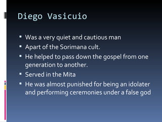Diego Vasicuio Was a very quiet and cautious man Apart of the Sorimana cult. He helped to pass down the gospel from one generation to another. Served in the Mita He was almost punished for being an idolater and performing ceremonies under a false god 