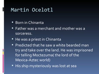 Martin Ocelotl Born in Chinanta Father was a merchant and mother was a sorceress. He was a priest in Chinanta Predicted that he saw a white bearded man try and take over the land. He was imprisoned for telling Moctezuma( the lord of the Mexica-Aztec world) His ship mysteriously was lost at sea 