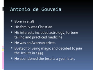 Antonio de Gouveia Born in 1528 His family was Christian His interests included astrology, fortune telling and practiced medicine He was an Azorean priest. Busted for using magic and decided to join the Jesuits in 1555 He abandoned the Jesuits a year later.  