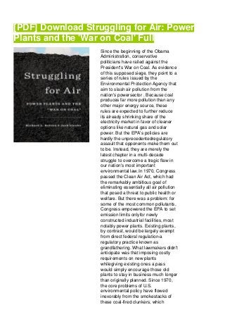 [PDF] Download Struggling for Air: Power
Plants and the 'War on Coal' Full
Since the beginning of the Obama
Administration, conservative
politicians have railed against the
President's War on Coal. As evidence
of this supposed siege, they point to a
series of rules issued by the
Environmental Protection Agency that
aim to slash air pollution from the
nation's powersector . Because coal
produces far more pollution than any
other major energy source, these
rules are expected to further reduce
its already shrinking share of the
electricity market in favor of cleaner
options like natural gas and solar
power. But the EPA's policies are
hardly the unprecedentedregulatory
assault that opponents make them out
to be. Instead, they are merely the
latest chapter in a multi-decade
struggle to overcome a tragic flaw in
our nation's most important
environmental law.In 1970, Congress
passed the Clean Air Act, which had
the remarkably ambitious goal of
eliminating essentially all air pollution
that posed a threat to public health or
welfare. But there was a problem: for
some of the most common pollutants,
Congress empowered the EPA to set
emission limits onlyfor newly
constructed industrial facilities, most
notably power plants. Existing plants,
by contrast, would be largely exempt
from direct federal regulation-a
regulatory practice known as
grandfathering. What lawmakers didn't
anticipate was that imposing costly
requirements on new plants
whilegiving existing ones a pass
would simply encourage those old
plants to stay in business much longer
than originally planned. Since 1970,
the core problems of U.S.
environmental policy have flowed
inexorably from the smokestacks of
these coal-fired clunkers, which
 