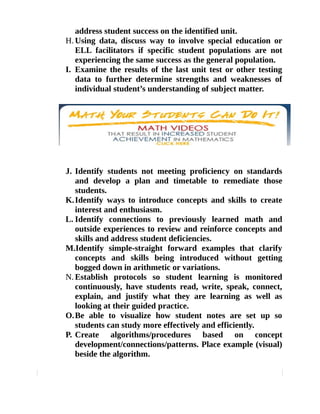 address student success on the identified unit. 
H.Using data, discuss way to involve special education or 
ELL facilitators if specific student populations are not 
experiencing the same success as the general population. 
I. Examine the results of the last unit test or other testing 
data to further determine strengths and weaknesses of 
individual student’s understanding of subject matter. 
J. Identify students not meeting proficiency on standards 
and develop a plan and timetable to remediate those 
students. 
K.Identify ways to introduce concepts and skills to create 
interest and enthusiasm. 
L. Identify connections to previously learned math and 
outside experiences to review and reinforce concepts and 
skills and address student deficiencies. 
M.Identify simple-straight forward examples that clarify 
concepts and skills being introduced without getting 
bogged down in arithmetic or variations. 
N.Establish protocols so student learning is monitored 
continuously, have students read, write, speak, connect, 
explain, and justify what they are learning as well as 
looking at their guided practice. 
O.Be able to visualize how student notes are set up so 
students can study more effectively and efficiently. 
P. Create algorithms/procedures based on concept 
development/connections/patterns. Place example (visual) 
beside the algorithm. 
 