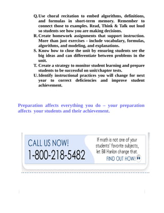 Q.Use choral recitation to embed algorithms, definitions, 
and formulas in short-term memory. Remember to 
connect those to examples. Read, Think & Talk out loud 
so students see how you are making decisions. 
R.Create homework assignments that support instruction. 
More than just exercises - include vocabulary, formulas, 
algorithms, and modeling, and explanations. 
S. Know how to close the unit by ensuring students see the 
big ideas and can differentiate between problems in the 
unit. 
T. Create a strategy to monitor student learning and prepare 
students to be successful on unit/chapter tests. 
U. Identify instructional practices you will change for next 
year to correct deficiencies and improve student 
achievement. 
Preparation affects everything you do – your preparation 
affects your students and their achievement. 

