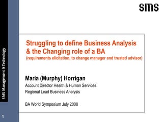 Struggling to define Business Analysis  & the Changing role of a BA  (requirements elicitation, to change manager and trusted advisor) Maria (Murphy) Horrigan Account Director Health & Human Services Regional Lead Business Analysis  BA World Symposium July 2008 