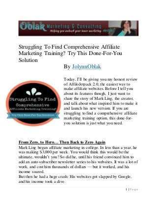 1 | P a g e 
Struggling To Find Comprehensive Affiliate 
Marketing Training? Try This Done-For-You 
Solution 
By JolynnOblak 
Today, I’ll be giving you my honest review 
of AffiloJetpack 2.0, the easiest way to 
make affiliate websites. Before I tell you 
about its features though, I just want to 
share the story of Mark Ling, the creator, 
and talk about what inspired him to make it 
and launch his new version. If you are 
struggling to find a comprehensive affiliate 
marketing training option, this done-for-you 
solution is just what you need. 
From Zero, to Hero… Then Back to Zero Again 
Mark Ling began affiliate marketing in college. In less than a year, he 
was making $3,000 per week. You would think this would be the 
ultimate, wouldn’t you? So did he, until his friend convinced him to 
add an auto-subscriber newsletter series to his websites. It was a lot of 
work, and cost him thousands of dollars — but it worked, and his 
income soared. 
But then he had a huge crash: His websites got slapped by Google, 
and his income took a dive. 
 
