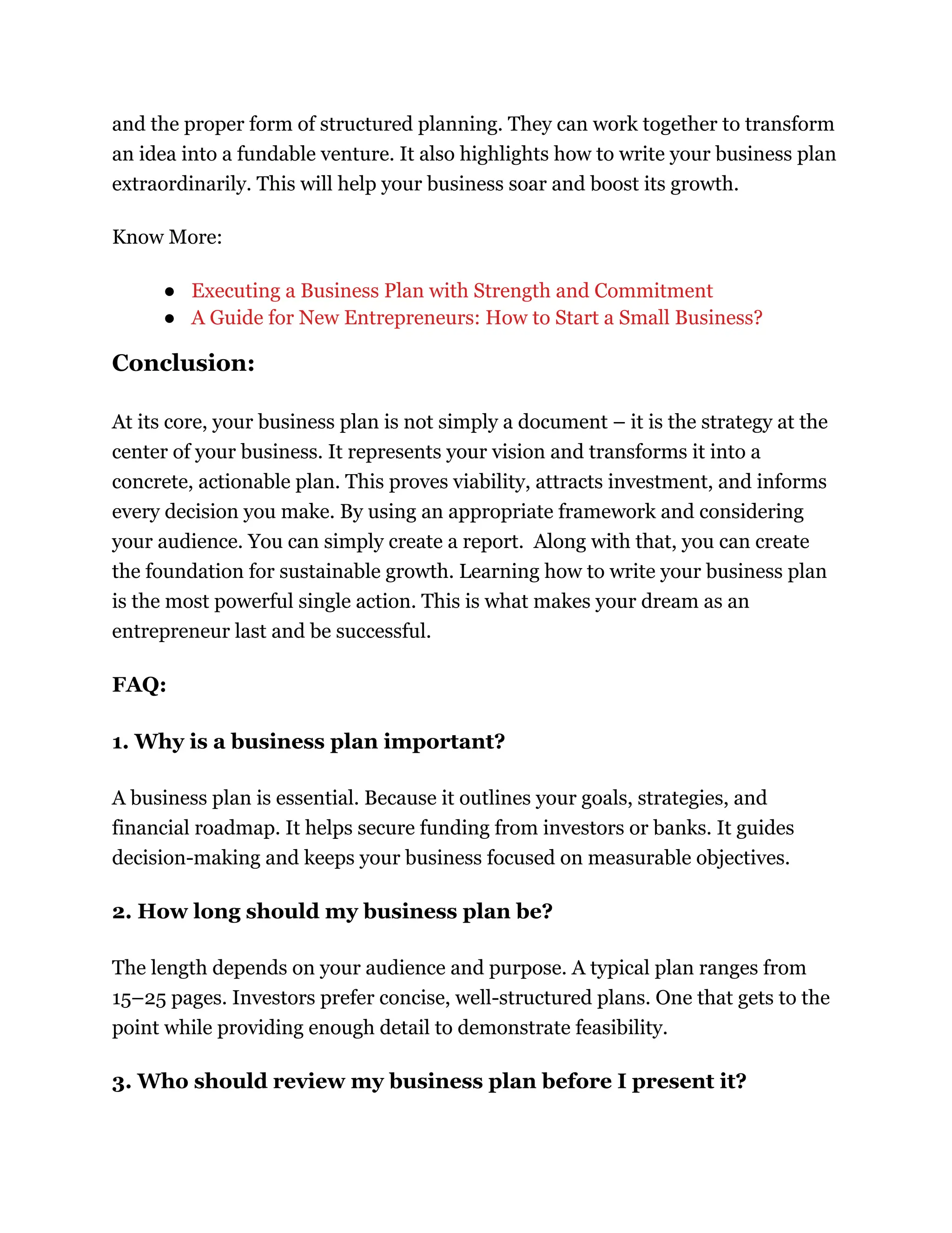 and the proper form of structured planning. They can work together to transform
an idea into a fundable venture. It also highlights how to write your business plan
extraordinarily. This will help your business soar and boost its growth.
Know More:
●​ Executing a Business Plan with Strength and Commitment
●​ A Guide for New Entrepreneurs: How to Start a Small Business?
Conclusion:
At its core, your business plan is not simply a document – it is the strategy at the
center of your business. It represents your vision and transforms it into a
concrete, actionable plan. This proves viability, attracts investment, and informs
every decision you make. By using an appropriate framework and considering
your audience. You can simply create a report. Along with that, you can create
the foundation for sustainable growth. Learning how to write your business plan
is the most powerful single action. This is what makes your dream as an
entrepreneur last and be successful.
FAQ:
1. Why is a business plan important?
A business plan is essential. Because it outlines your goals, strategies, and
financial roadmap. It helps secure funding from investors or banks. It guides
decision-making and keeps your business focused on measurable objectives.
2. How long should my business plan be?
The length depends on your audience and purpose. A typical plan ranges from
15–25 pages. Investors prefer concise, well-structured plans. One that gets to the
point while providing enough detail to demonstrate feasibility.
3. Who should review my business plan before I present it?
 