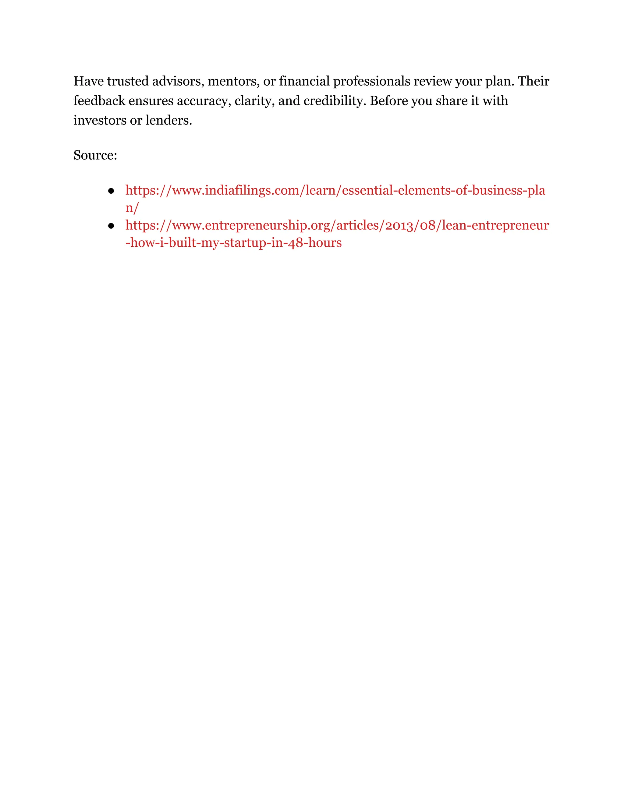 Have trusted advisors, mentors, or financial professionals review your plan. Their
feedback ensures accuracy, clarity, and credibility. Before you share it with
investors or lenders.
Source:
●​ https://www.indiafilings.com/learn/essential-elements-of-business-pla
n/
●​ https://www.entrepreneurship.org/articles/2013/08/lean-entrepreneur
-how-i-built-my-startup-in-48-hours
 