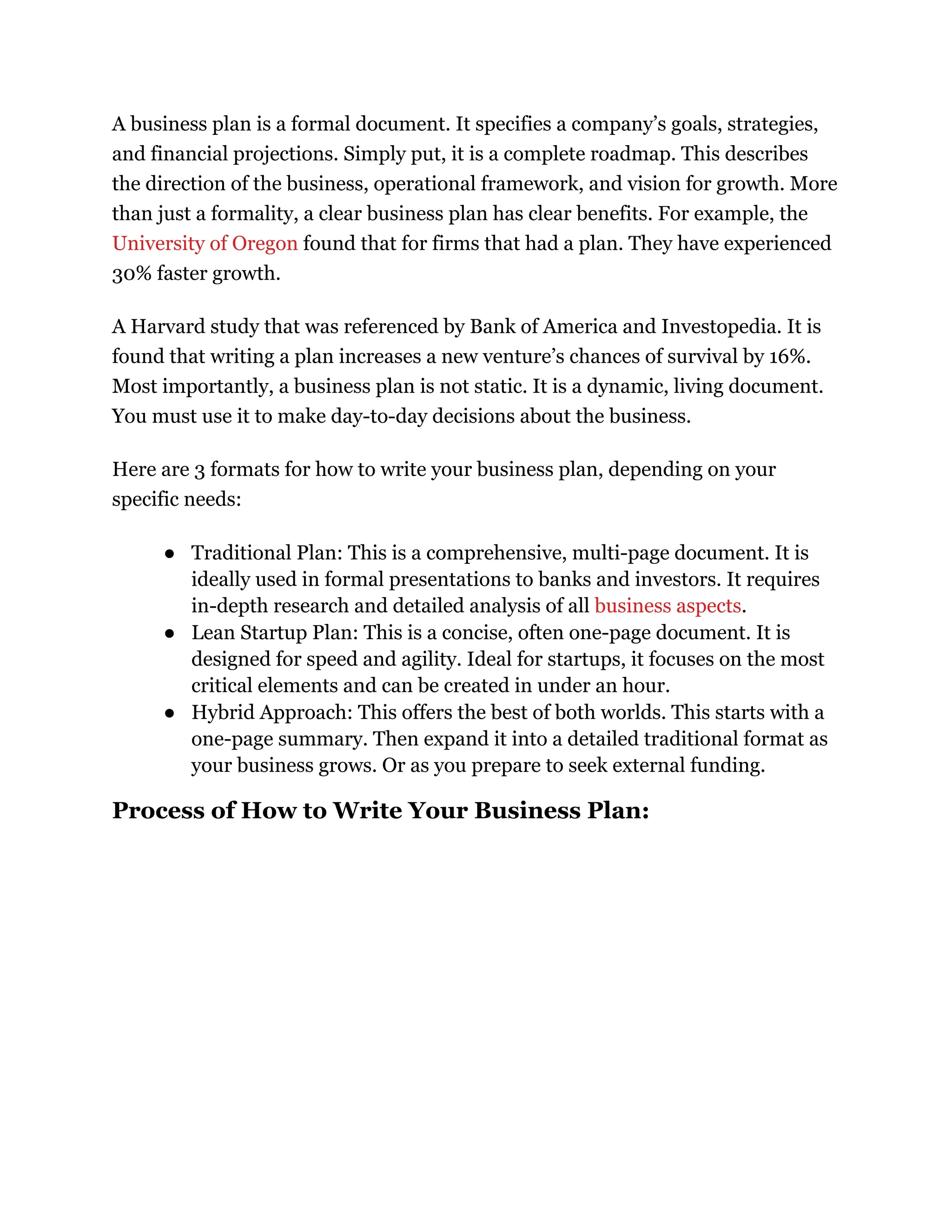 A business plan is a formal document. It specifies a company’s goals, strategies,
and financial projections. Simply put, it is a complete roadmap. This describes
the direction of the business, operational framework, and vision for growth. More
than just a formality, a clear business plan has clear benefits. For example, the
University of Oregon found that for firms that had a plan. They have experienced
30% faster growth.
A Harvard study that was referenced by Bank of America and Investopedia. It is
found that writing a plan increases a new venture’s chances of survival by 16%.
Most importantly, a business plan is not static. It is a dynamic, living document.
You must use it to make day-to-day decisions about the business.
Here are 3 formats for how to write your business plan, depending on your
specific needs:
●​ Traditional Plan: This is a comprehensive, multi-page document. It is
ideally used in formal presentations to banks and investors. It requires
in-depth research and detailed analysis of all business aspects.
●​ Lean Startup Plan: This is a concise, often one-page document. It is
designed for speed and agility. Ideal for startups, it focuses on the most
critical elements and can be created in under an hour.
●​ Hybrid Approach: This offers the best of both worlds. This starts with a
one-page summary. Then expand it into a detailed traditional format as
your business grows. Or as you prepare to seek external funding.
Process of How to Write Your Business Plan:
 