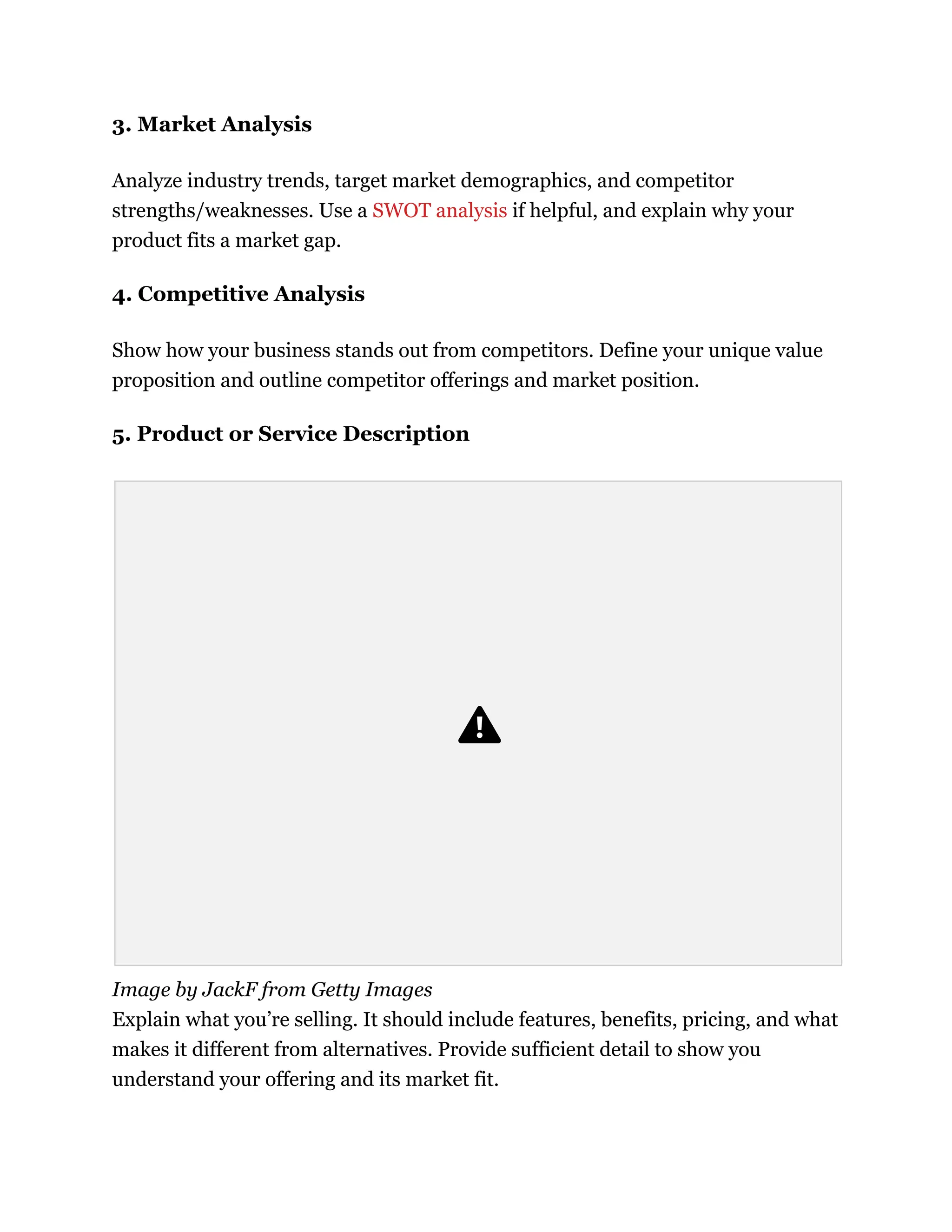 3. Market Analysis
Analyze industry trends, target market demographics, and competitor
strengths/weaknesses. Use a SWOT analysis if helpful, and explain why your
product fits a market gap.
4. Competitive Analysis
Show how your business stands out from competitors. Define your unique value
proposition and outline competitor offerings and market position.
5. Product or Service Description
Image by JackF from Getty Images
Explain what you’re selling. It should include features, benefits, pricing, and what
makes it different from alternatives. Provide sufficient detail to show you
understand your offering and its market fit.
 