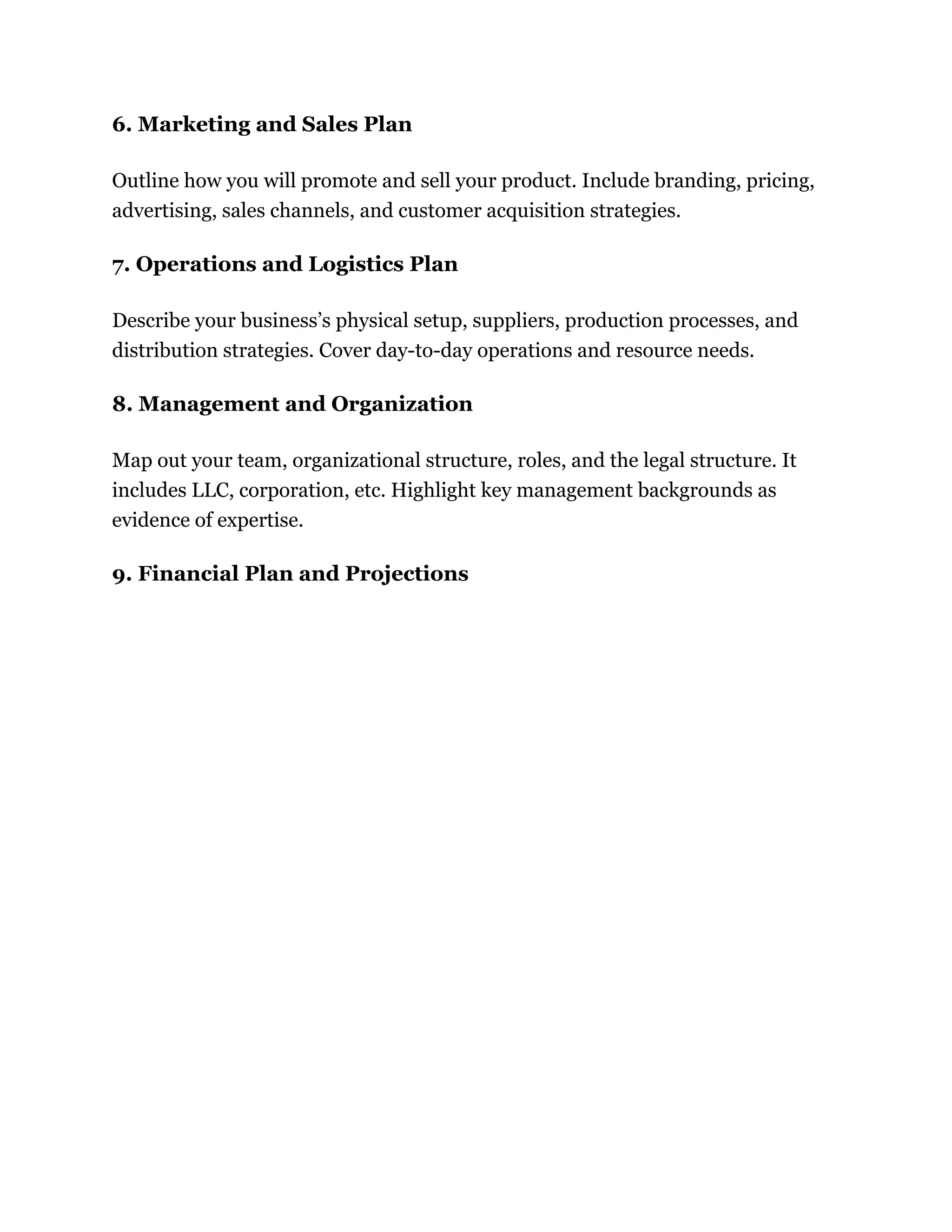 6. Marketing and Sales Plan
Outline how you will promote and sell your product. Include branding, pricing,
advertising, sales channels, and customer acquisition strategies.
7. Operations and Logistics Plan
Describe your business’s physical setup, suppliers, production processes, and
distribution strategies. Cover day-to-day operations and resource needs.
8. Management and Organization
Map out your team, organizational structure, roles, and the legal structure. It
includes LLC, corporation, etc. Highlight key management backgrounds as
evidence of expertise.
9. Financial Plan and Projections
 