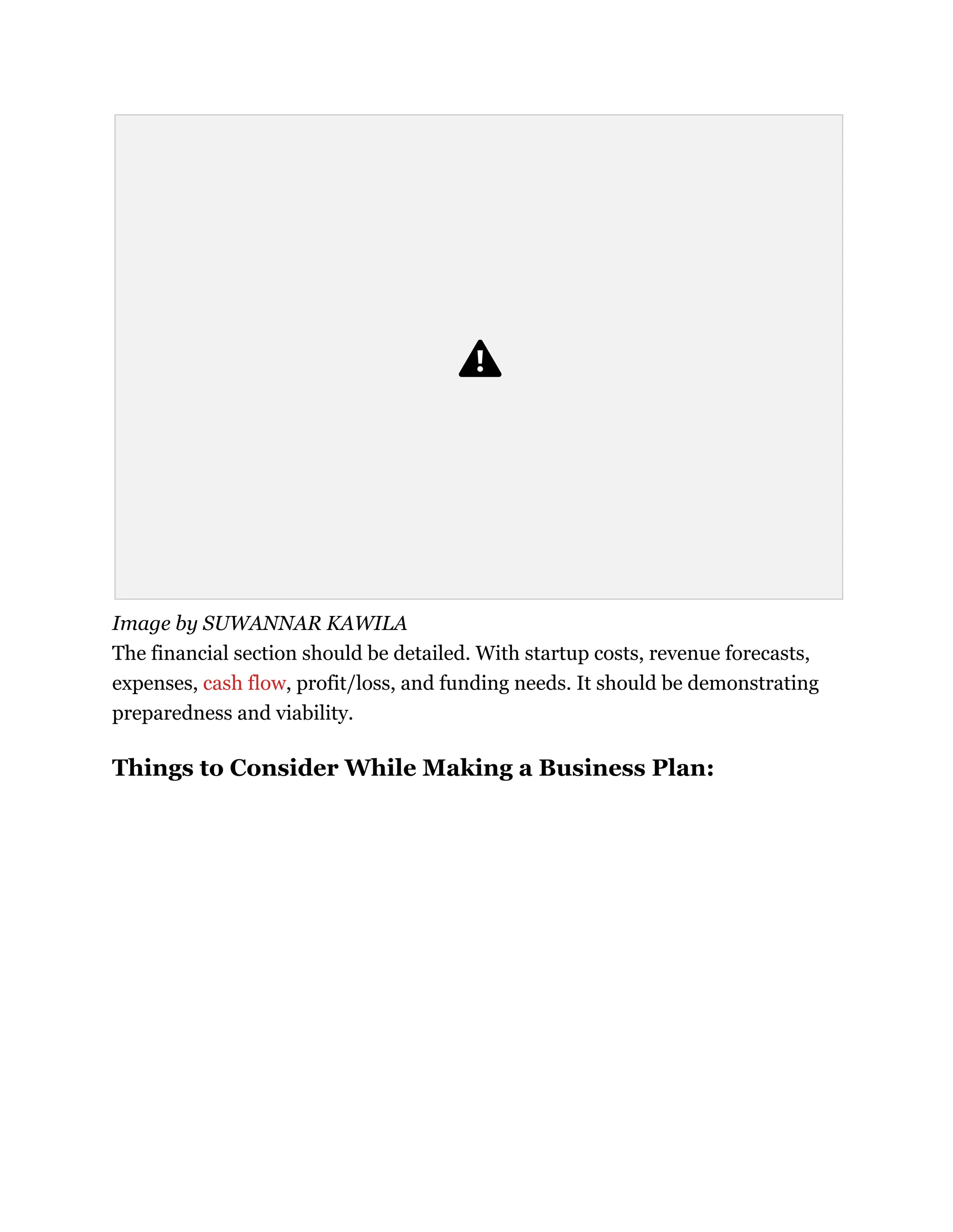 Image by SUWANNAR KAWILA
The financial section should be detailed. With startup costs, revenue forecasts,
expenses, cash flow, profit/loss, and funding needs. It should be demonstrating
preparedness and viability.
Things to Consider While Making a Business Plan:
 